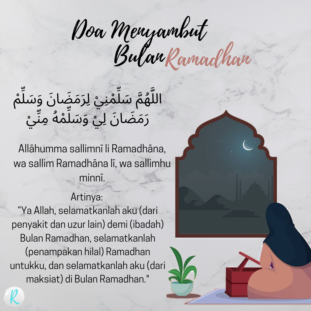 اللَّهُمَّ سَلِّمْنِيْ لِرَمَضَانَ وَسَلِّمْ رَمَضَانَ لِيْ وَسَلِّمْهُ مِنِّيْ  Allāhumma sallimnī li Ramadhāna, wa sallim Ramadhāna lī, wa sallimhu minnī.  Artinya: “Ya Allah, selamatkanlah aku (dari penyakit dan uzur lain) demi (ibadah) Bulan Ramadhan, selamatkanlah (penampakan hilal) Ramadhan untukku, dan selamatkanlah aku (dari maksiat) di Bulan Ramadhan."