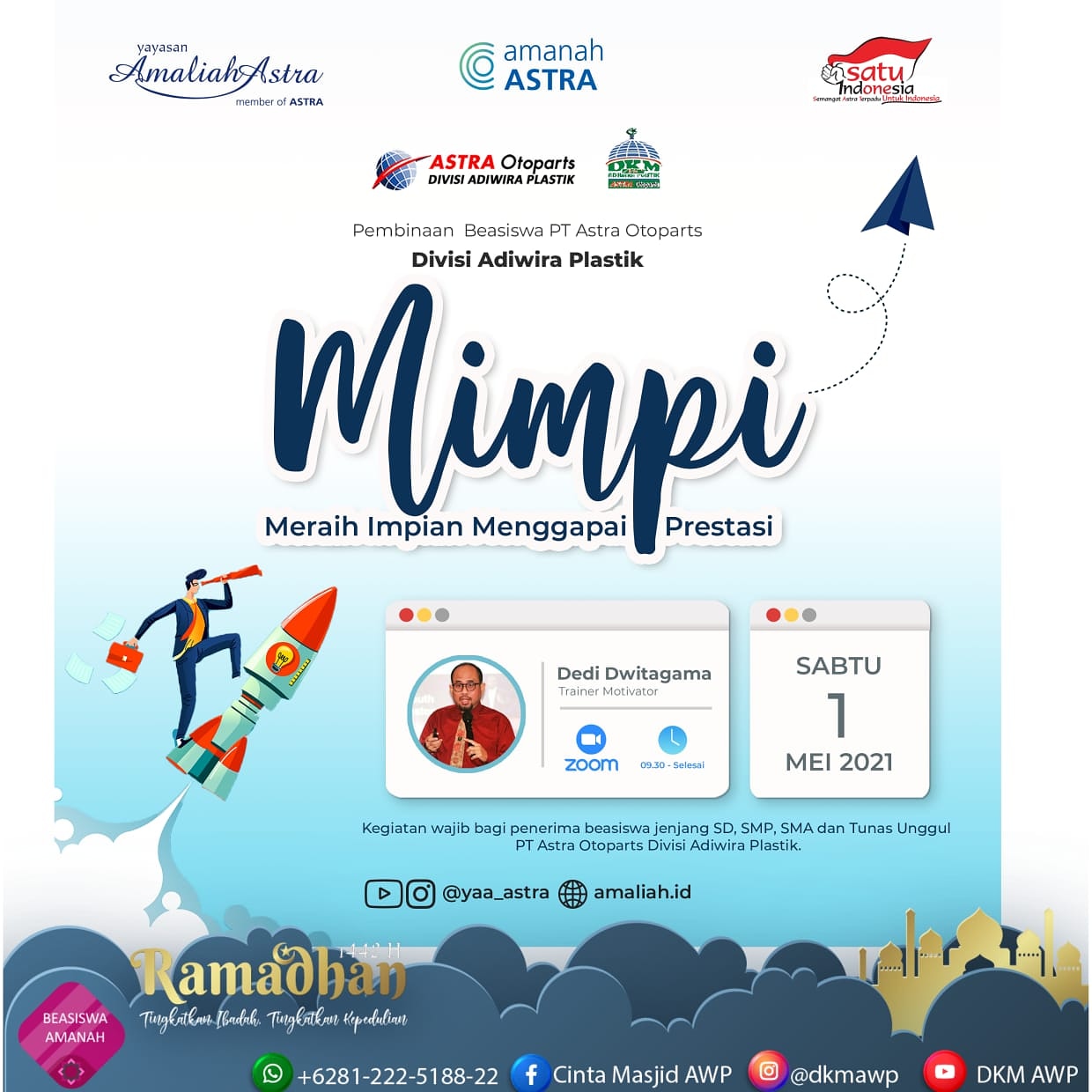 *PEMBINAAN WAJIB PENERIMA BEASISWA AMANAH ASTRA*   Buat adik-adik penerima Beasiswa Amanah Astra Binaan PT Astra Otoparts Divisi Adiwira Plastik jangan sampai ketinggalan acara ini :  ?️ *Sabtu, 1 Mei 2021* ⏰ *09.30 - selesai* ?‍♂️ *Bp. Dedi Dwitagama (Trainer - Motivator)* ?  *MIMPI*_*Meraih Impian Menggapai Prestasi*_ ? *Online Via Zoom Meeting :* https://us02web.zoom.us/j/86271948607?pwd=MlNMbnhFQkh1Mlg4dThTZVYyem11QT09  Meeting ID: 862 7194 8607 Passcode: 958661  Niat yang ikhlas dan motivasi yang tinggi hendaknya menjadi jiwa yang menerangi langkah seorang muslim dalam meraih mimpi.  *Ramadhan 1442H* _"Tingkatkan ibadah, tingkatkan kepedulian"_  *Agenda ini bersifat wajib bagi seluruh penerima Beasiswa jenjang SD, SMP, SMA dan Tunas Unggul Binaan PT Astra Otoparts Div. Adiwira Plastik*  *DKM ADIWIRA PLASTIK*  IG : @dkmawp FB : Cinta Masjid AWP YT : DKM AWP