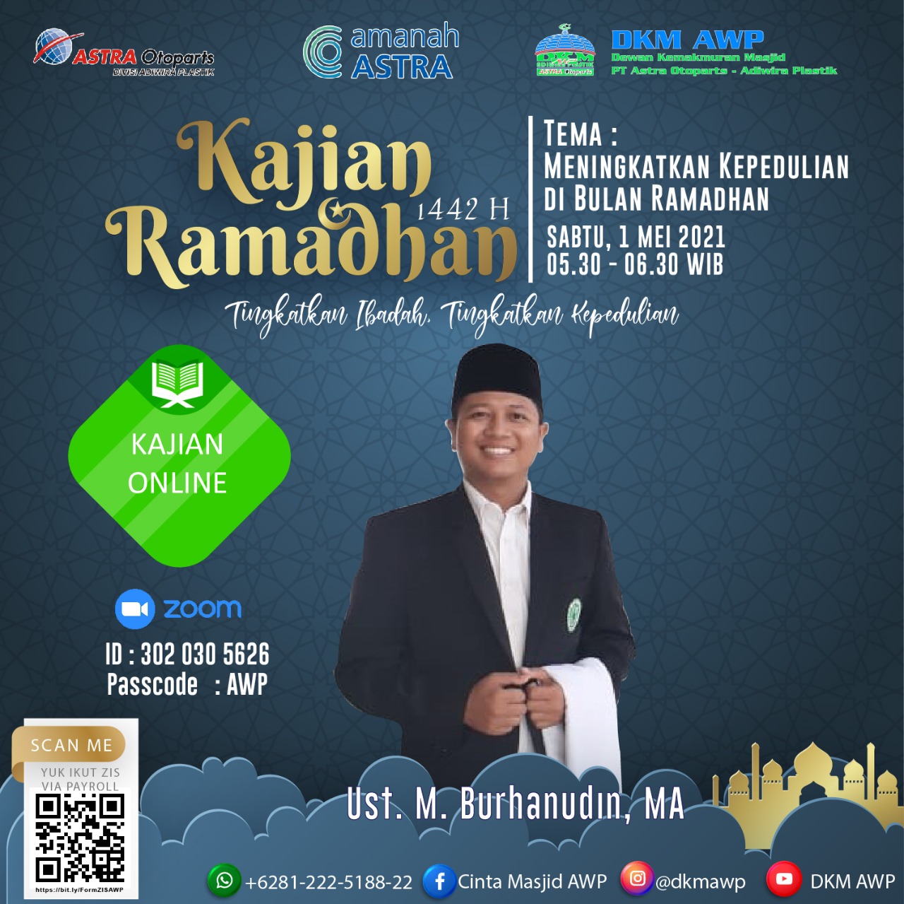 *Kajian Ramadhan 1442 H* akan dilaksanakan pada : ?️ *Sabtu, 1 Mei 2021* ⏰ *05.30 - 06.30* ?‍♂️ *Ustadz Muhammad Burhanudin, MA* ?️  *"Meningkatkan Kepedulian di Bulan Ramadhan"*  Join Zoom Meeting https://us02web.zoom.us/j/3020305626?pwd=b29hc0RZZXlKMDB5SzFlZ05wU1lDQT09  Meeting ID: 302 030 5626 Passcode: AWP  Live youtube : https://youtu.be/fHxB3ZET750  Bulan Ramadhan adalah bulan penuh dengan limpahan pahala. Bahkan pahala setiap amalan akan dilipatgandakan di bulan ini. Mari kita tingkatkan ibadah kita dan meraih ampunanNya.  _"Allah memiliki hamba-hamba yang selamat dari api neraka pada setiap malam di bulan Ramadhan”_  (HR. Tirmidzi dan Ibnu Majah)  *Ramadhan 1442H* _"Tingkatkan ibadah, tingkatkan kepedulian"_  *DKM ADIWIRA PLASTIK*  IG : @dkmawp FB : Cinta Masjid AWP YT : DKM AWP